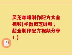 灵芝咖啡制作配方大全视频(学做灵芝咖啡，超全制作配方视频分享！)