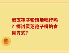 灵芝孢子粉饭后喝行吗？探讨灵芝孢子粉的食用方式？