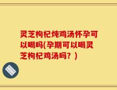 灵芝枸杞炖鸡汤怀孕可以喝吗(孕期可以喝灵芝枸杞鸡汤吗？)