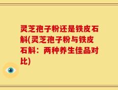 灵芝孢子粉还是铁皮石斛(灵芝孢子粉与铁皮石斛：两种养生佳品对比)