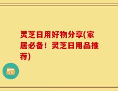 灵芝日用好物分享(家居必备！灵芝日用品推荐)