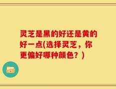灵芝是黑的好还是黄的好一点(选择灵芝，你更偏好哪种颜色？)