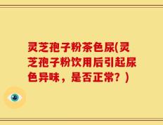 灵芝孢子粉茶色尿(灵芝孢子粉饮用后引起尿色异味，是否正常？)