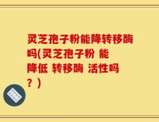 灵芝孢子粉能降转移酶吗(灵芝孢子粉 能 降低 转移酶 活性吗？)