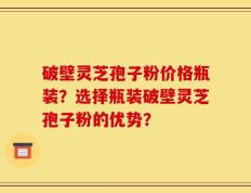 破壁灵芝孢子粉价格瓶装？选择瓶装破壁灵芝孢子粉的优势？