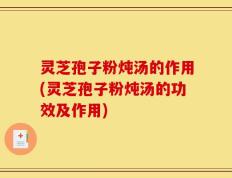 灵芝孢子粉炖汤的作用(灵芝孢子粉炖汤的功效及作用)