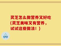 灵芝怎么做营养又好吃(灵芝美味又有营养，试试这些做法！)