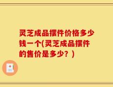 灵芝成品摆件价格多少钱一个(灵芝成品摆件的售价是多少？)