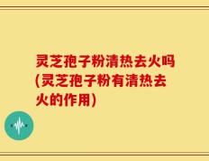 灵芝孢子粉清热去火吗(灵芝孢子粉有清热去火的作用)