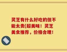 灵芝有什么好吃的但不能太贵(超美味！灵芝美食推荐，价格合理！