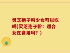 灵芝孢子粉少女可以吃吗(灵芝孢子粉：适合女性食用吗？)