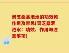 灵芝桑葚泡水的功效和作用及禁忌(灵芝桑葚泡水：功效、作用与注意事项)