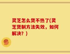 灵芝怎么煲不热了(灵芝煲制方法失效，如何解决？)