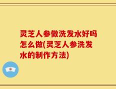 灵芝人参做洗发水好吗怎么做(灵芝人参洗发水的制作方法)