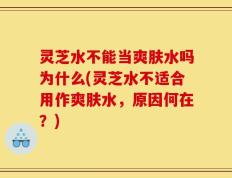 灵芝水不能当爽肤水吗为什么(灵芝水不适合用作爽肤水，原因何在？)