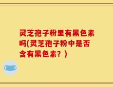 灵芝孢子粉里有黑色素吗(灵芝孢子粉中是否含有黑色素？)