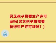 灵芝孢子粉要生产许可证吗(灵芝孢子粉需要获得生产许可证吗？)