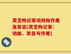 灵芝枸记茶功效和作用及禁忌(灵芝枸记茶：功能、禁忌与作用)