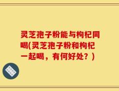 灵芝孢子粉能与枸杞同喝(灵芝孢子粉和枸杞一起喝，有何好处？)
