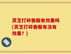 灵芝打碎吞服有效果吗(灵芝打碎吞服有没有效果？)