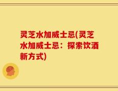 灵芝水加威士忌(灵芝水加威士忌：探索饮酒新方式)