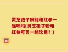 灵芝孢子粉能和红参一起喝吗(灵芝孢子粉和红参可否一起饮用？)
