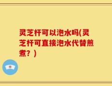 灵芝杆可以泡水吗(灵芝杆可直接泡水代替煎煮？)