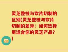 灵芝整枝与饮片切制的区别(灵芝整枝与饮片切制的差异：如何选择更适合你的灵芝产品？)