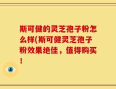 斯可健的灵芝孢子粉怎么样(斯可健灵芝孢子粉效果绝佳，值得购买！