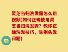 灵芝当归洗发露怎么用视频(如何正确使用灵芝当归洗发露？教你正确洗发技巧，告别头发问题)