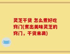 灵芝干货 怎么煮好吃窍门(煮出美味灵芝的窍门，干货来袭)