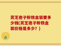 灵芝孢子粉铁盒装要多少钱(灵芝孢子粉铁盒装价格是多少？)