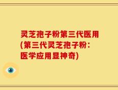 灵芝孢子粉第三代医用(第三代灵芝孢子粉：医学应用显神奇)
