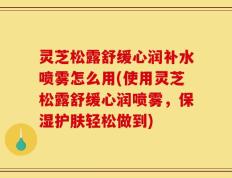 灵芝松露舒缓心润补水喷雾怎么用(使用灵芝松露舒缓心润喷雾，保湿护肤轻松做到)