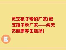 灵芝孢子粉的厂家(灵芝孢子粉厂家——纯天然健康养生选择)