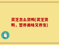灵芝怎么煲鸭(灵芝煲鸭，营养美味又养生)