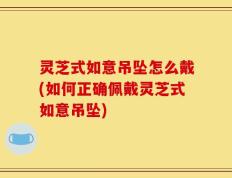 灵芝式如意吊坠怎么戴(如何正确佩戴灵芝式如意吊坠)