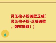 灵芝孢子粉破壁芝威(灵芝孢子粉-芝威破壁，强效提取！)