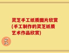 灵芝手工纸质图片欣赏(手工制作的灵芝纸质艺术作品欣赏)