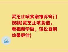 灵芝止咳食谱推荐窍门视频(灵芝止咳食谱，看视频学做，轻松自制效果更佳)