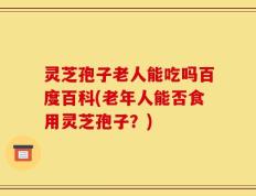 灵芝孢子老人能吃吗百度百科(老年人能否食用灵芝孢子？)