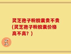 灵芝孢子粉胶囊贵不贵(灵芝孢子粉胶囊价格高不高？)