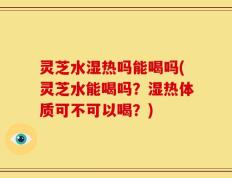 灵芝水湿热吗能喝吗(灵芝水能喝吗？湿热体质可不可以喝？)
