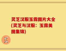灵芝汉服玉露图片大全(灵芝与汉服：玉露美图集锦)