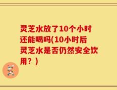 灵芝水放了10个小时还能喝吗(10小时后灵芝水是否仍然安全饮用？)