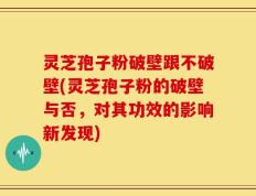 灵芝孢子粉破壁跟不破壁(灵芝孢子粉的破壁与否，对其功效的影响新发现)