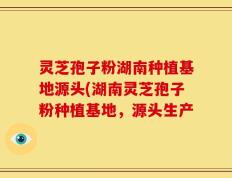 灵芝孢子粉湖南种植基地源头(湖南灵芝孢子粉种植基地，源头生产