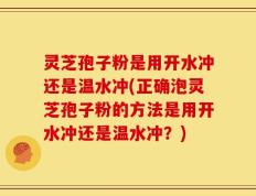 灵芝孢子粉是用开水冲还是温水冲(正确泡灵芝孢子粉的方法是用开水冲还是温水冲？)