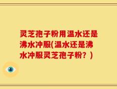 灵芝孢子粉用温水还是沸水冲服(温水还是沸水冲服灵芝孢子粉？)