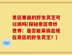 景区里面的野生灵芝可以摘吗(探秘景区奇妙世界：是否能采摘出现在景区的野生灵芝？)
